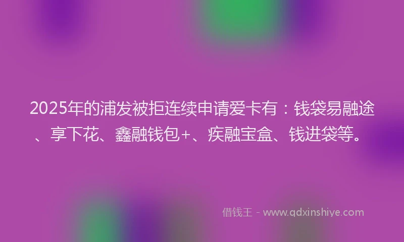 2025年的浦发被拒连续申请爱卡有：钱袋易融途、享下花、鑫融钱包+、疾融宝盒、钱进袋等。