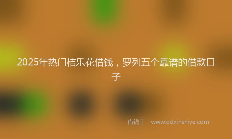 2025年热门桔乐花借钱，罗列五个靠谱的借款口子