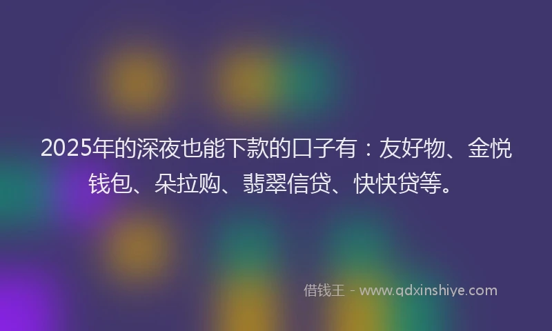 2025年的深夜也能下款的口子有：友好物、金悦钱包、朵拉购、翡翠信贷、快快贷等。