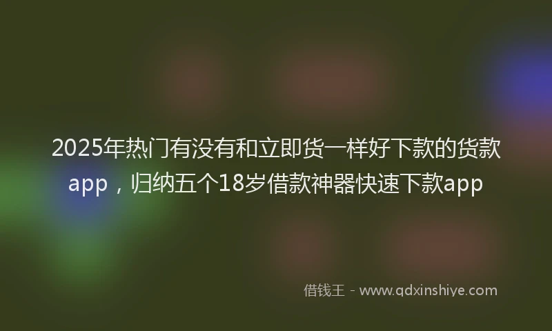 2025年热门有没有和立即货一样好下款的货款app，归纳五个18岁借款神器快速下款app