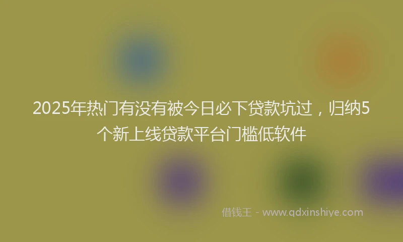 2025年热门有没有被今日必下贷款坑过，归纳5个新上线贷款平台门槛低软件