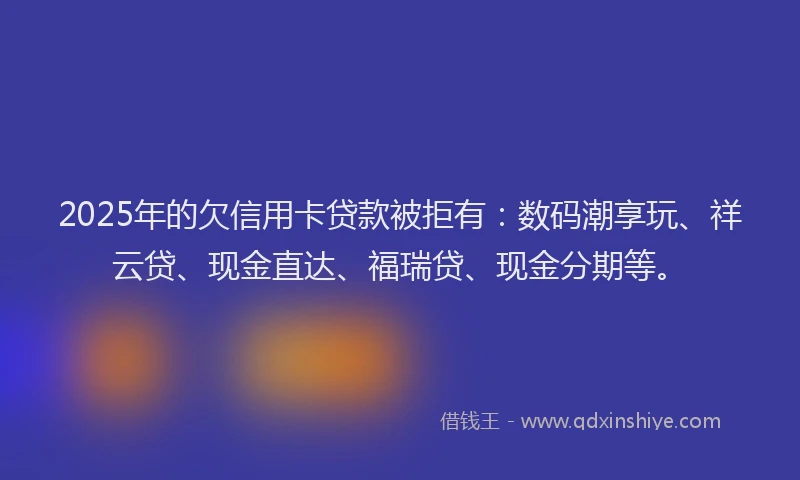 2025年的欠信用卡贷款被拒有：数码潮享玩、祥云贷、现金直达、福瑞贷、现金分期等。