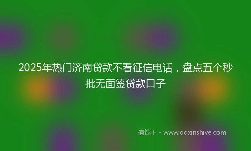 2025年热门济南贷款不看征信电话,盘点五个秒批无面签贷款口子
