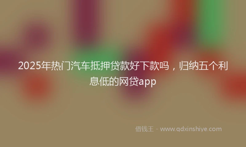 2025年热门汽车抵押贷款好下款吗，归纳五个利息低的网贷app