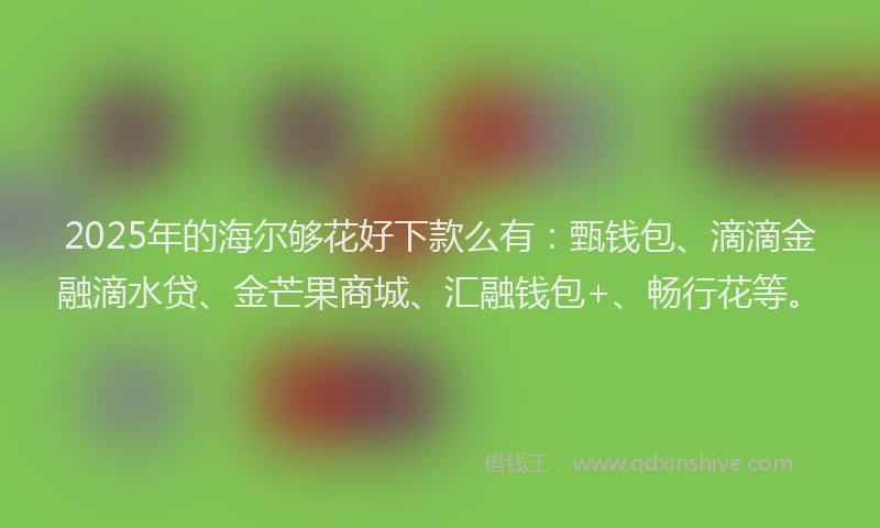 2025年的海尔够花好下款么有：甄钱包、滴滴金融滴水贷、金芒果商城、汇融钱包+、畅行花等。