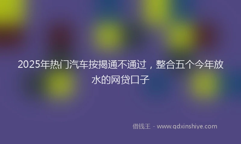 2025年热门汽车按揭通不通过，整合五个今年放水的网贷口子