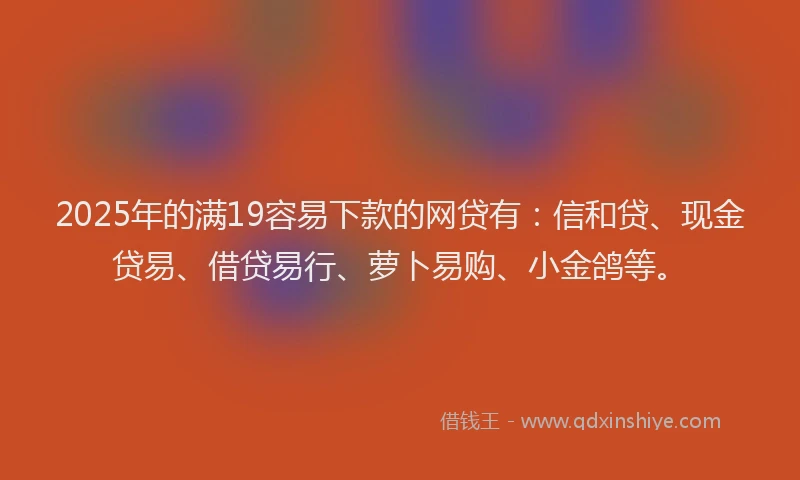 2025年的满19容易下款的网贷有：信和贷、现金贷易、借贷易行、萝卜易购、小金鸽等。