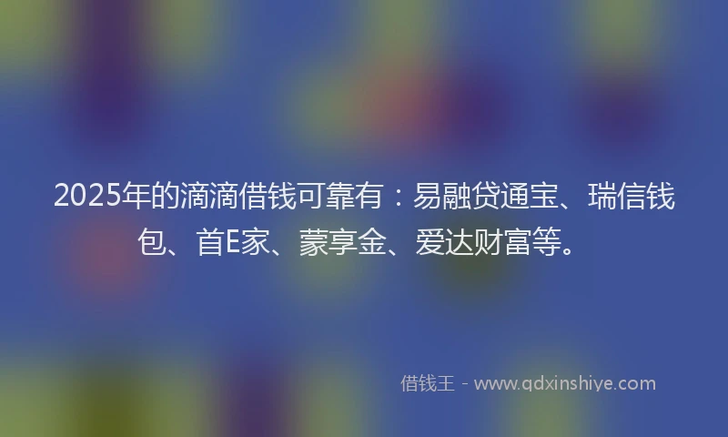 2025年的滴滴借钱可靠有：易融贷通宝、瑞信钱包、首E家、蒙享金、爱达财富等。