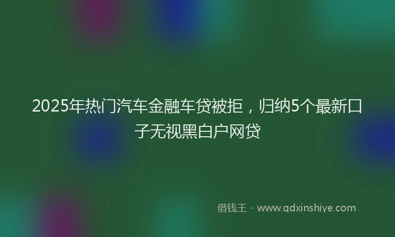 2025年热门汽车金融车贷被拒，归纳5个最新口子无视黑白户网贷