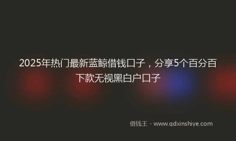 2025年热门最新蓝鲸借钱口子，分享5个百分百下款无视黑白户口子