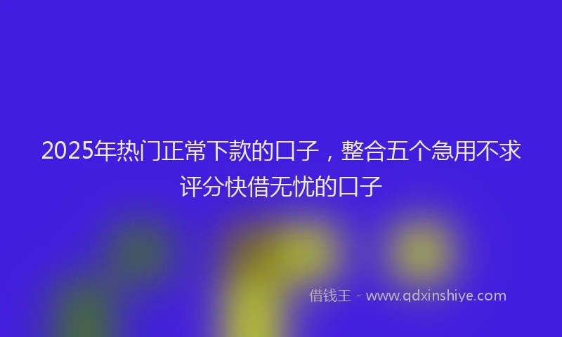 2025年热门正常下款的口子，整合五个急用不求评分快借无忧的口子