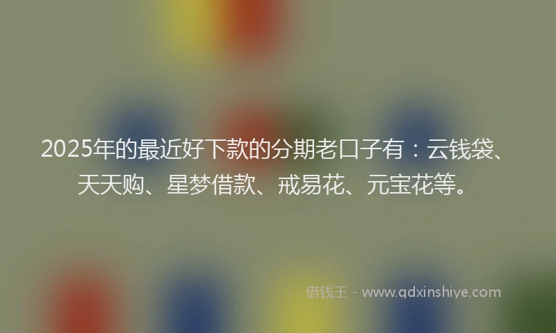 2025年的最近好下款的分期老口子有：云钱袋、天天购、星梦借款、戒易花、元宝花等。