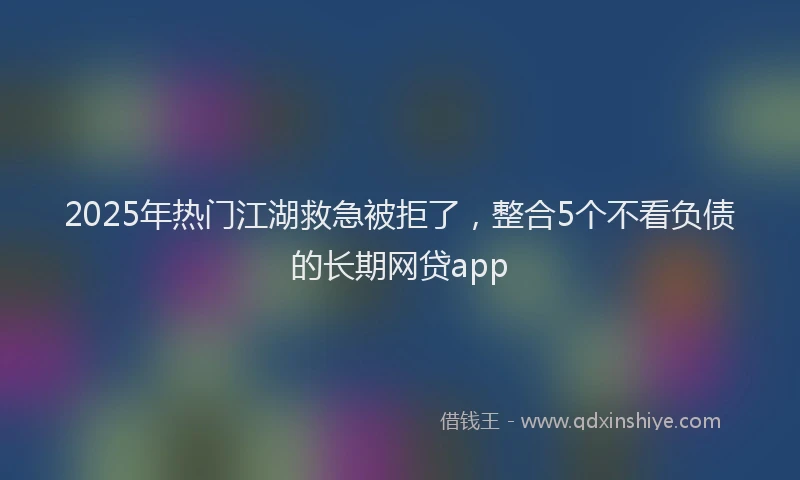 2025年热门江湖救急被拒了，整合5个不看负债的长期网贷app