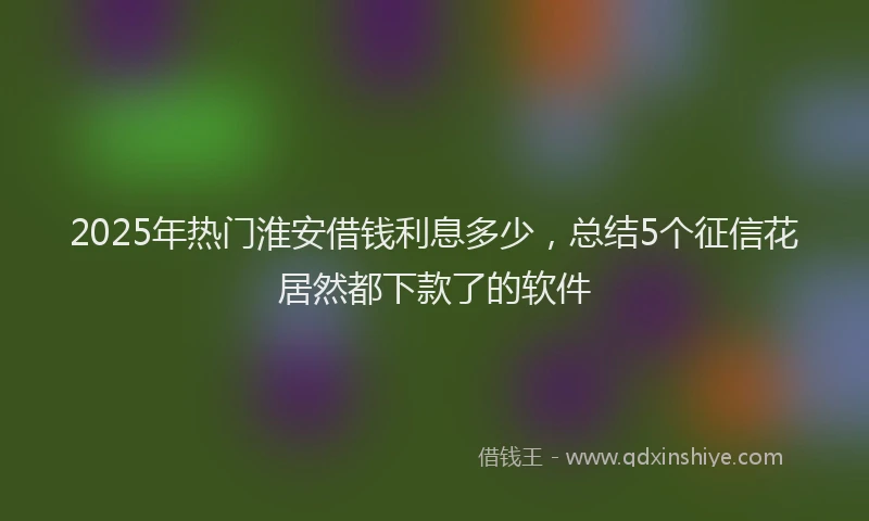 2025年热门淮安借钱利息多少，总结5个征信花居然都下款了的软件