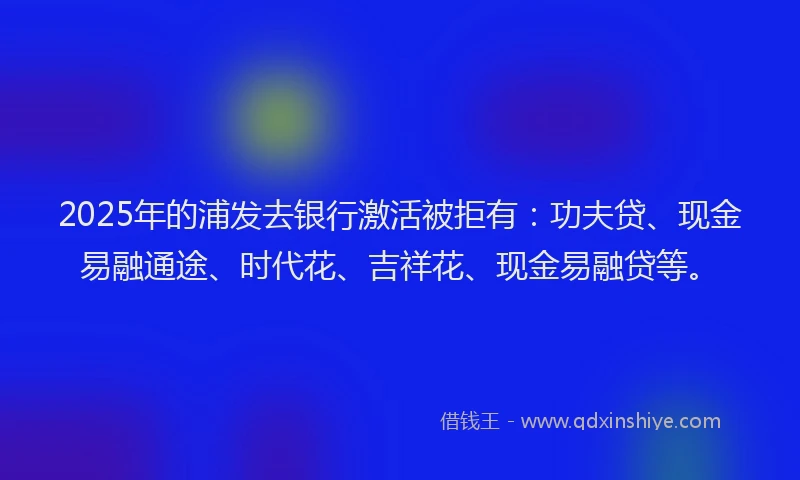 2025年的浦发去银行激活被拒有：功夫贷、现金易融通途、时代花、吉祥花、现金易融贷等。
