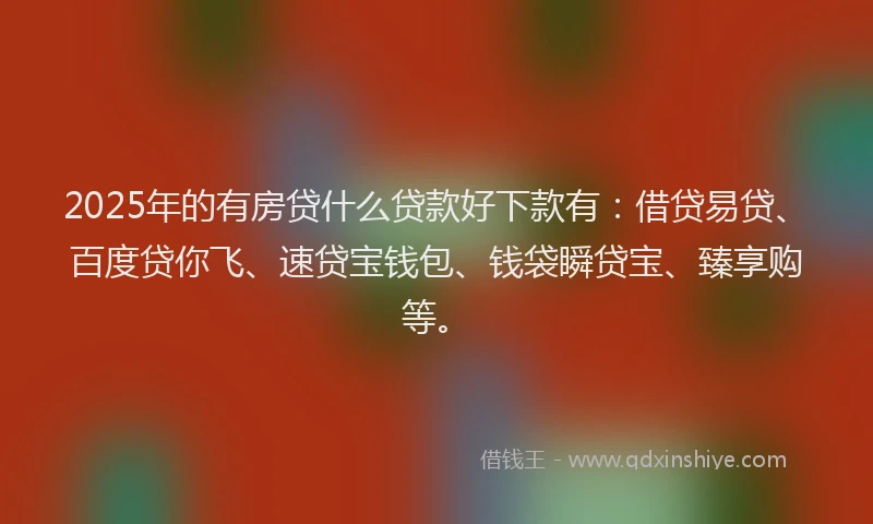 2025年的有房贷什么贷款好下款有：借贷易贷、百度贷你飞、速贷宝钱包、钱袋瞬贷宝、臻享购等。