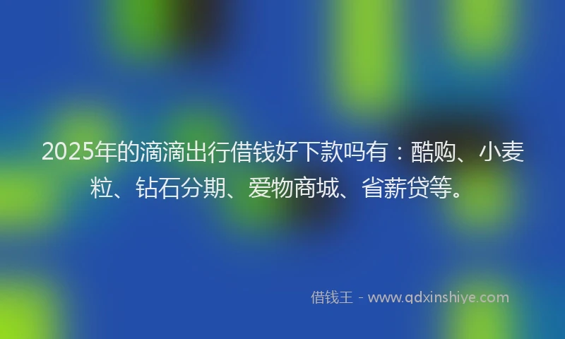 2025年的滴滴出行借钱好下款吗有：酷购、小麦粒、钻石分期、爱物商城、省薪贷等。