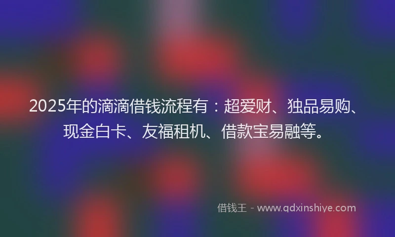 2025年的滴滴借钱流程有：超爱财、独品易购、现金白卡、友福租机、借款宝易融等。