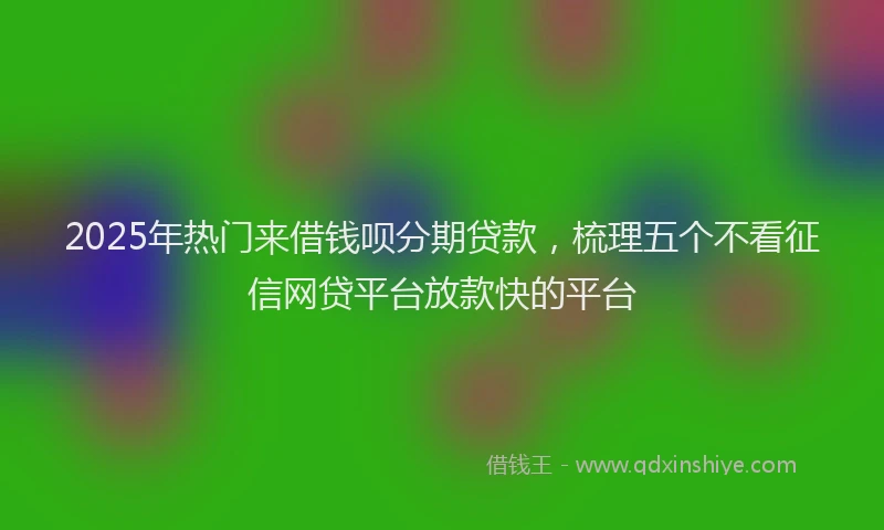 2025年热门来借钱呗分期贷款,梳理五个不看征信网贷平台放款快的平台