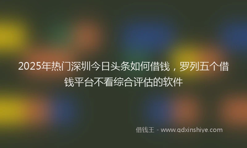 2025年热门深圳今日头条如何借钱，罗列五个借钱平台不看综合评估的软件