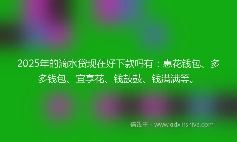 2025年的滴水贷现在好下款吗有：惠花钱包、多多钱包、宜享花、钱鼓鼓、钱满满等。
