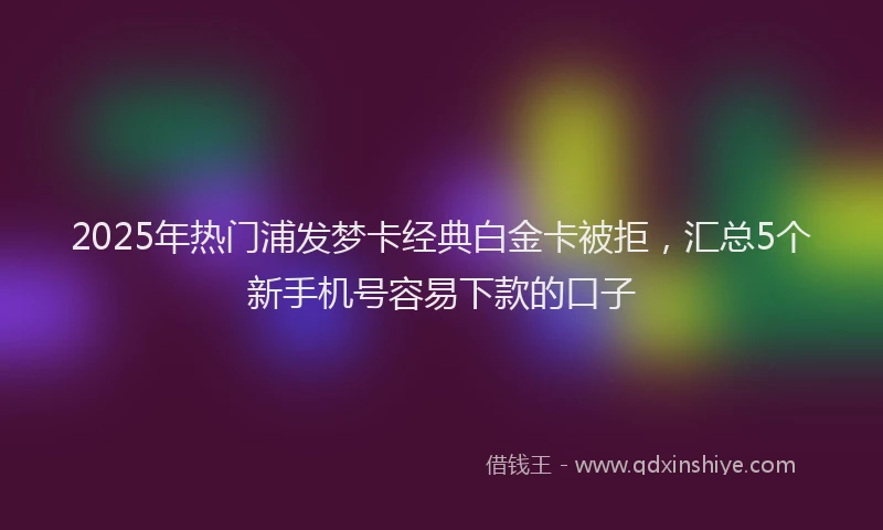 2025年热门浦发梦卡经典白金卡被拒，汇总5个新手机号容易下款的口子