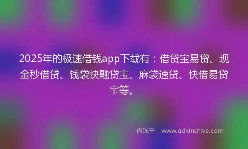 2025年的极速借钱app下载有：借贷宝易贷、现金秒借贷、钱袋快融贷宝、麻袋速贷、快借易贷宝等。