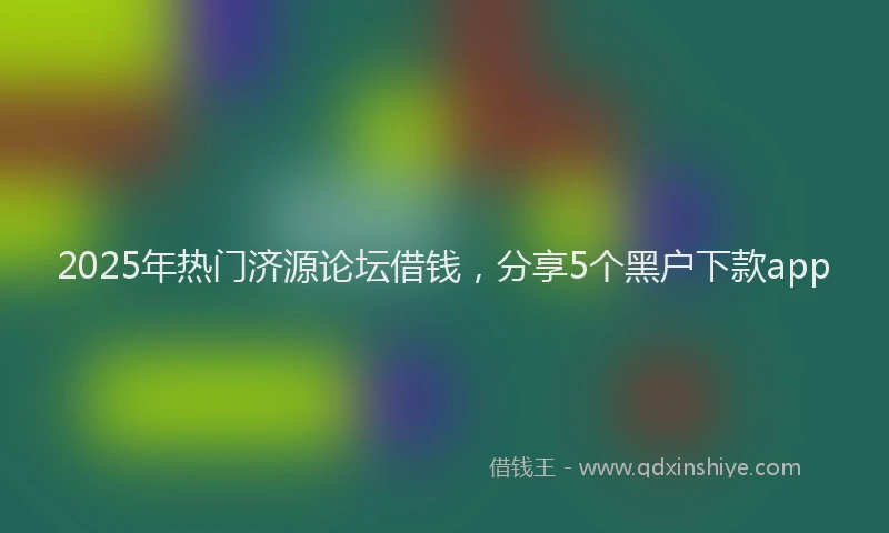 2025年热门济源论坛借钱，分享5个黑户下款app