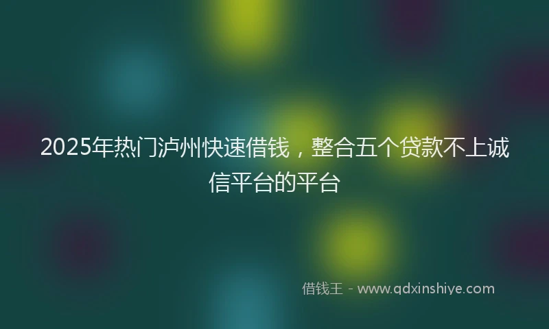 2025年热门泸州快速借钱，整合五个贷款不上诚信平台的平台
