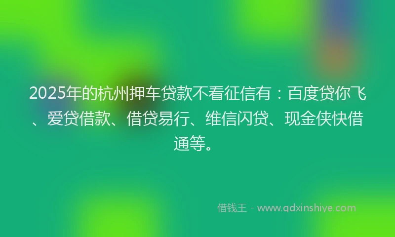 2025年的杭州押车贷款不看征信有:百度贷你飞、爱贷借款、借贷易行、维信闪贷、现金侠快借通等。