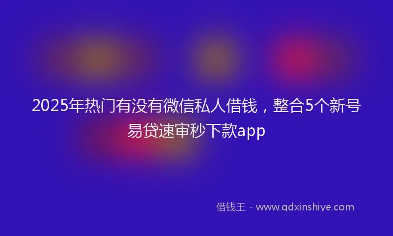 2025年热门有没有微信私人借钱，整合5个新号易贷速审秒下款app