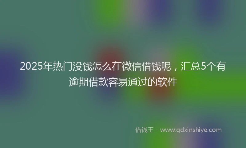 2025年热门没钱怎么在微信借钱呢，汇总5个有逾期借款容易通过的软件