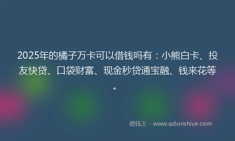 2025年的橘子万卡可以借钱吗有：小熊白卡、投友快贷、口袋财富、现金秒贷通宝融、钱来花等。
