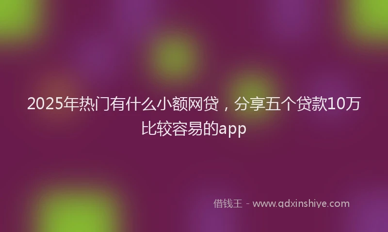 2025年热门有什么小额网贷，分享五个贷款10万比较容易的app