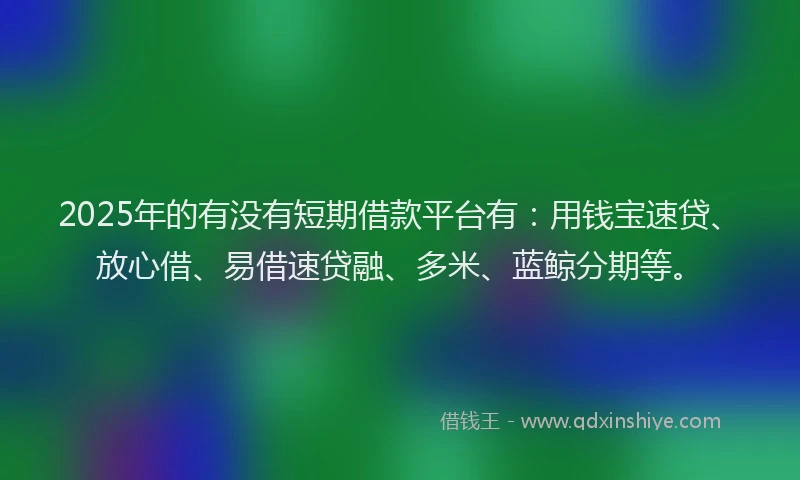 2025年的有没有短期借款平台有：用钱宝速贷、放心借、易借速贷融、多米、蓝鲸分期等。