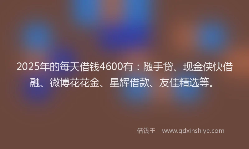 2025年的每天借钱4600有：随手贷、现金侠快借融、微博花花金、星辉借款、友佳精选等。