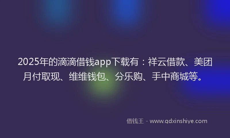 2025年的滴滴借钱app下载有：祥云借款、美团月付取现、维维钱包、分乐购、手中商城等。