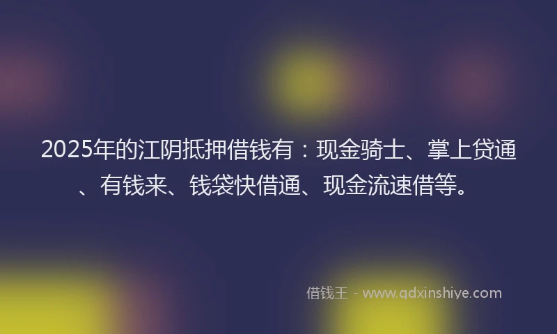 2025年的江阴抵押借钱有：现金骑士、掌上贷通、有钱来、钱袋快借通、现金流速借等。