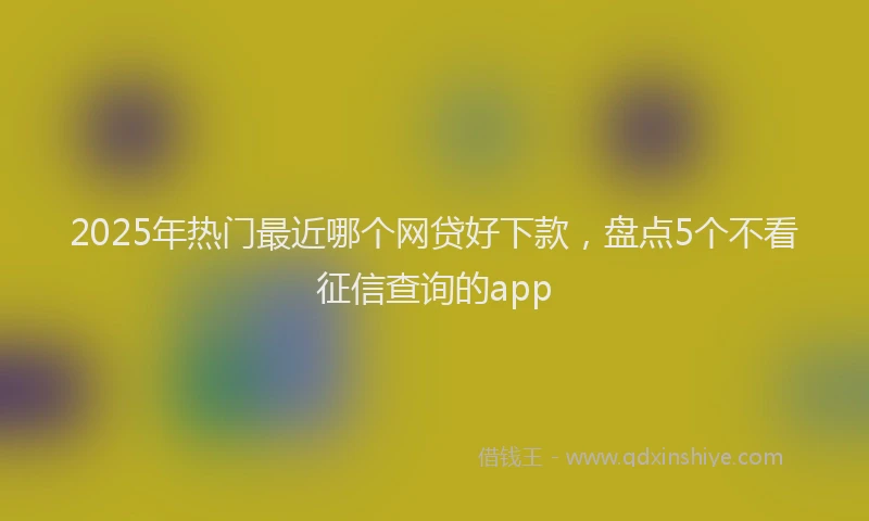 2025年热门最近哪个网贷好下款,盘点5个不看征信查询的app