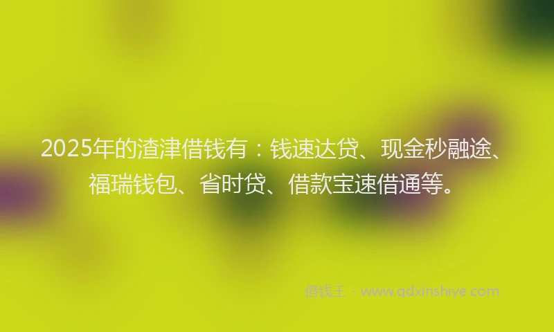 2025年的渣津借钱有：钱速达贷、现金秒融途、福瑞钱包、省时贷、借款宝速借通等。