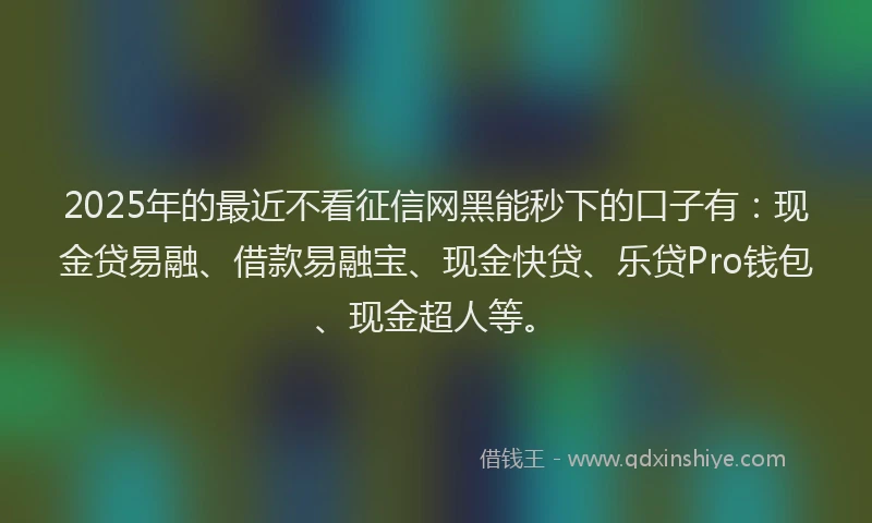 2025年的最近不看征信网黑能秒下的口子有：现金贷易融、借款易融宝、现金快贷、乐贷Pro钱包、现金超人等。