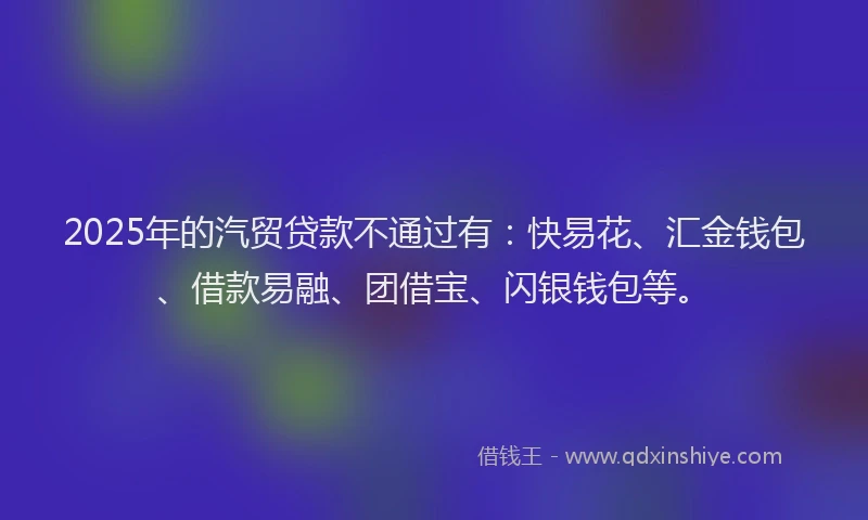 2025年的汽贸贷款不通过有：快易花、汇金钱包、借款易融、团借宝、闪银钱包等。