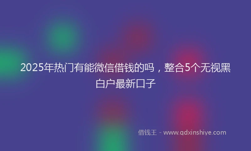2025年热门有能微信借钱的吗，整合5个无视黑白户最新口子