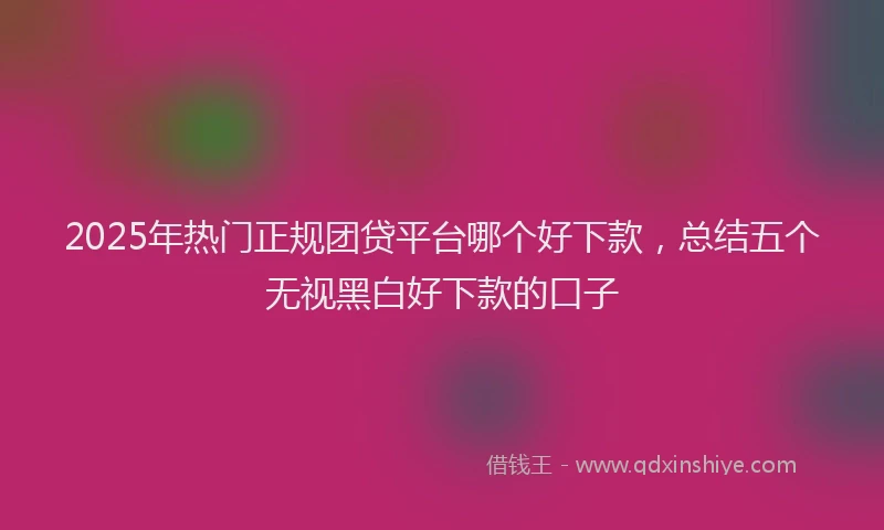 2025年热门正规团贷平台哪个好下款，总结五个无视黑白好下款的口子