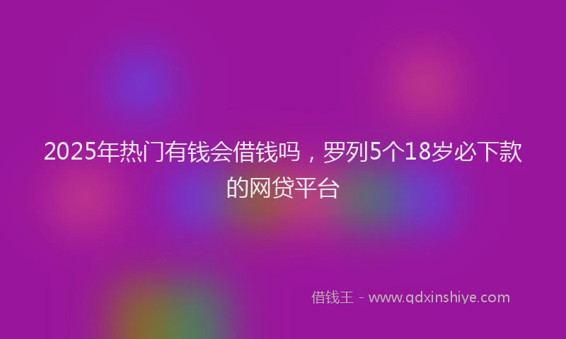 2025年热门有钱会借钱吗,罗列5个18岁必下款的网贷平台