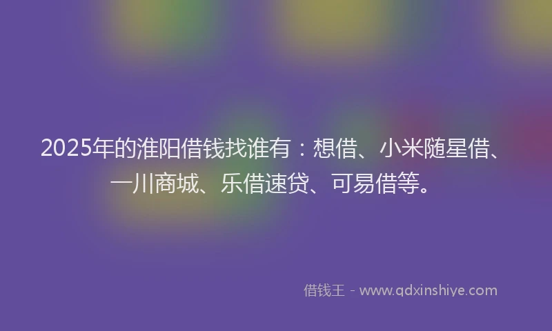 2025年的淮阳借钱找谁有:想借、小米随星借、一川商城、乐借速贷、可易借等。