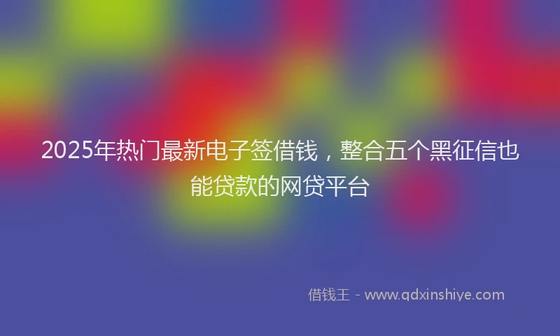 2025年热门最新电子签借钱,整合五个黑征信也能贷款的网贷平台