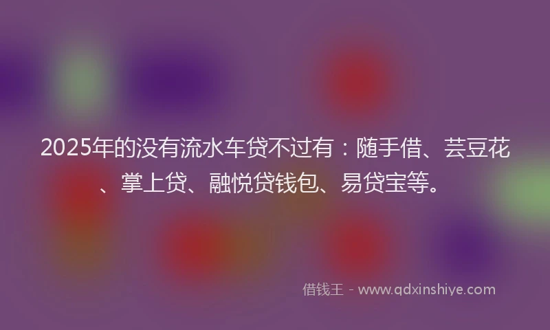 2025年的没有流水车贷不过有：随手借、芸豆花、掌上贷、融悦贷钱包、易贷宝等。