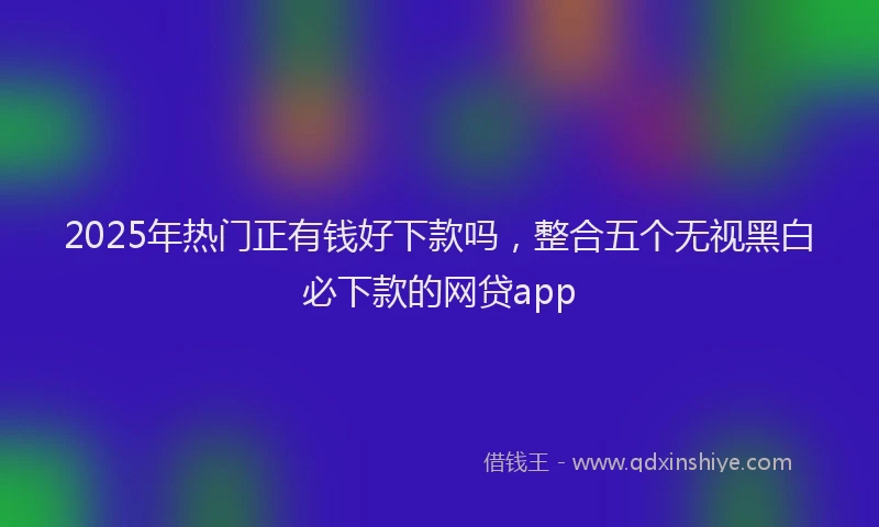 2025年热门正有钱好下款吗，整合五个无视黑白必下款的网贷app