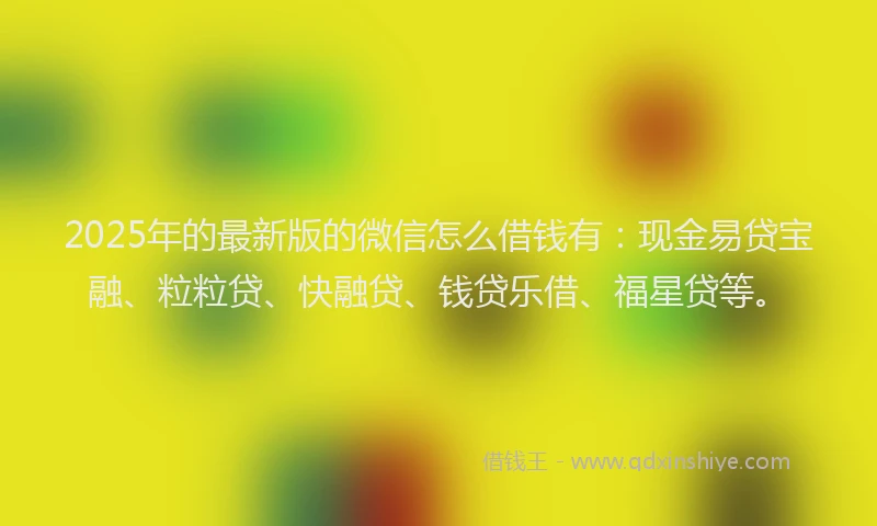 2025年的最新版的微信怎么借钱有：现金易贷宝融、粒粒贷、快融贷、钱贷乐借、福星贷等。